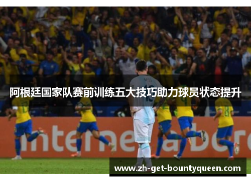阿根廷国家队赛前训练五大技巧助力球员状态提升
