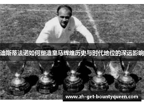 迪斯蒂法诺如何塑造皇马辉煌历史与时代地位的深远影响