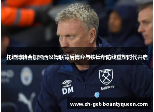 托迪博转会加盟西汉姆联背后博弈与铁锤帮防线重塑时代开启 托迪博转会加盟西汉姆联背后博弈与铁锤帮防线重塑时代开启