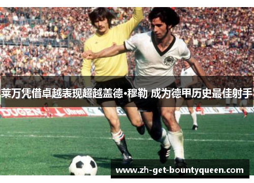 莱万凭借卓越表现超越盖德·穆勒 成为德甲历史最佳射手 莱万凭借卓越表现超越盖德·穆勒 成为德甲历史最佳射手