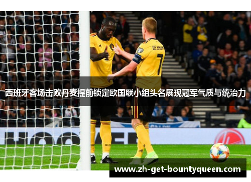西班牙客场击败丹麦提前锁定欧国联小组头名展现冠军气质与统治力