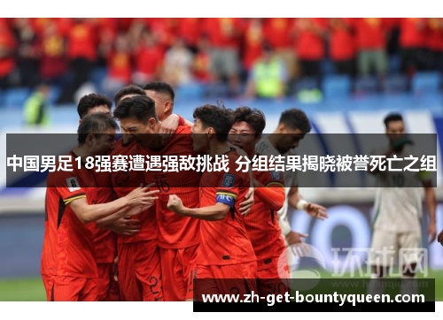中国男足18强赛遭遇强敌挑战 分组结果揭晓被誉死亡之组